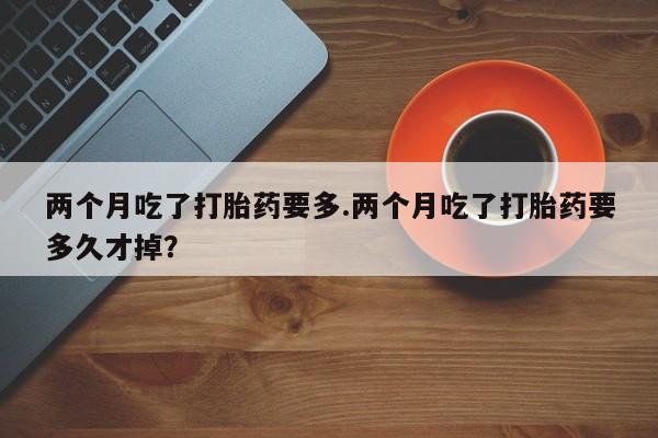 药流药购买微信两个月吃了打胎药要多.两个月吃了打胎药要多久才掉？