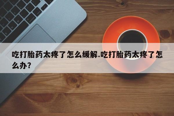 药流药购买微信吃打胎药太疼了怎么缓解.吃打胎药太疼了怎么办？