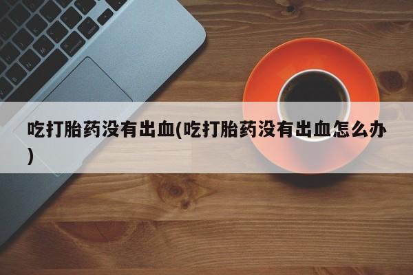 药流药购买微信吃打胎药没有出血(吃打胎药没有出血怎么办)