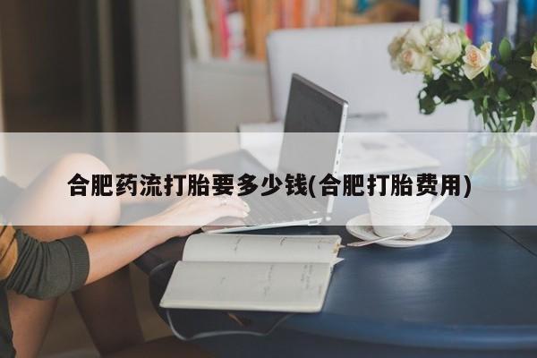 药流药购买微信合肥药流打胎要多少钱(合肥打胎费用)