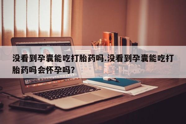 药流药购买微信没看到孕囊能吃打胎药吗.没看到孕囊能吃打胎药吗会怀孕吗？