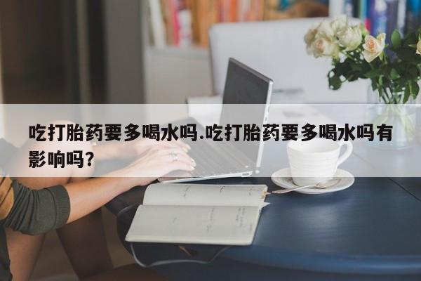 药流药购买微信吃打胎药要多喝水吗.吃打胎药要多喝水吗有影响吗？